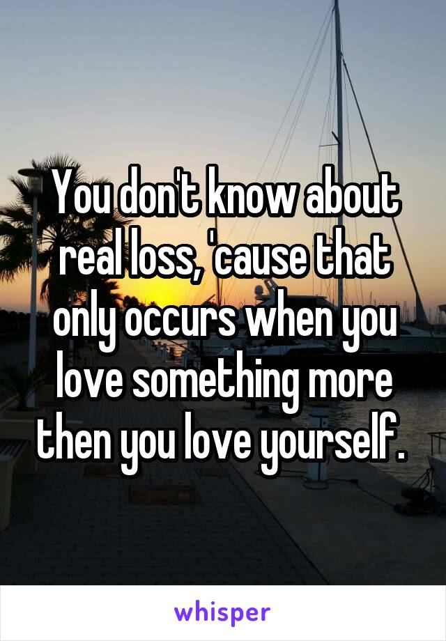 You don't know about real loss, 'cause that only occurs when you love something more then you love yourself. 