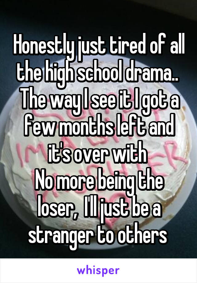 Honestly just tired of all the high school drama.. 
The way I see it I got a few months left and it's over with 
No more being the loser,  I'll just be a stranger to others 