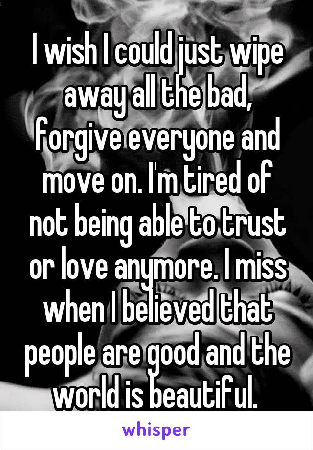 I wish I could just wipe away all the bad, forgive everyone and move on. I'm tired of not being able to trust or love anymore. I miss when I believed that people are good and the world is beautiful. 