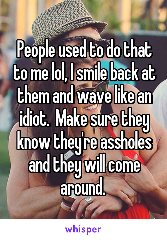 People used to do that to me lol, I smile back at them and wave like an idiot.  Make sure they know they're assholes and they will come around. 