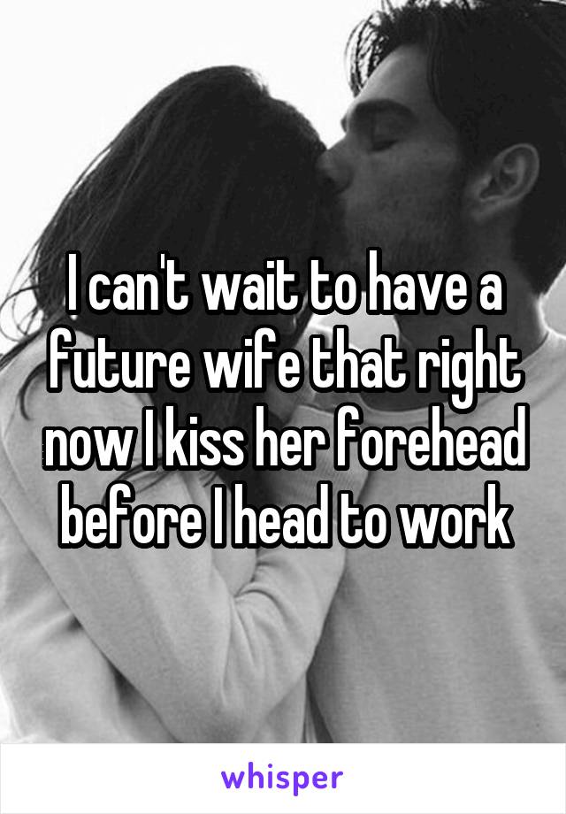 I can't wait to have a future wife that right now I kiss her forehead before I head to work