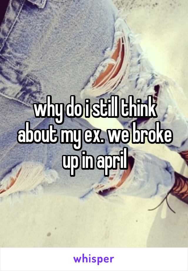 why do i still think about my ex. we broke up in april