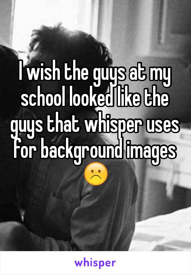 I wish the guys at my school looked like the guys that whisper uses for background images ☹️