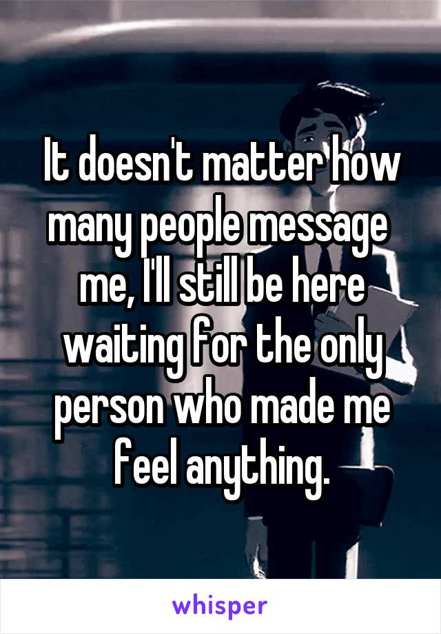 It doesn't matter how many people message  me, I'll still be here waiting for the only person who made me feel anything.