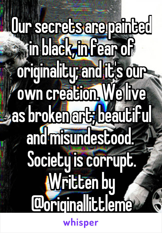 Our secrets are painted in black, in fear of originality; and it's our own creation. We live as broken art; beautiful and misundestood. 
Society is corrupt.
Written by @originallittleme