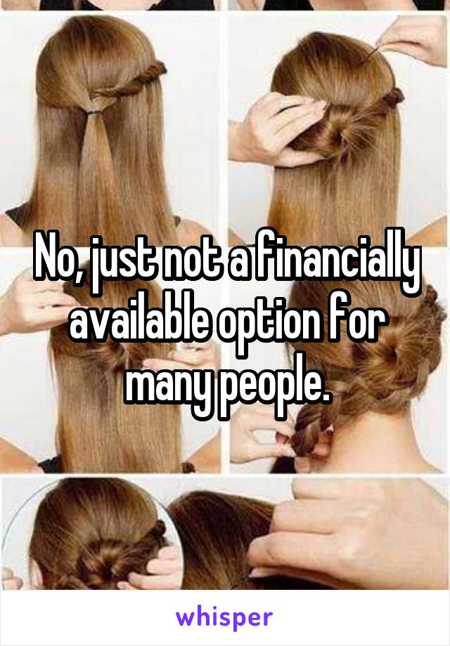 No, just not a financially available option for many people.