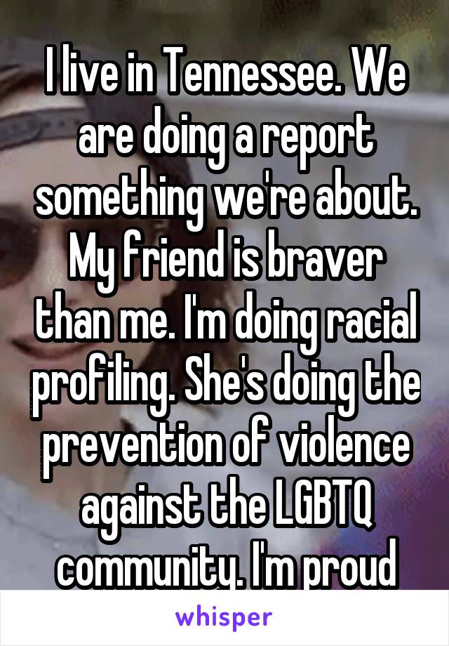 I live in Tennessee. We are doing a report something we're about. My friend is braver than me. I'm doing racial profiling. She's doing the prevention of violence against the LGBTQ community. I'm proud