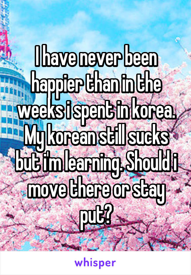 I have never been happier than in the weeks i spent in korea. My korean still sucks but i'm learning. Should i move there or stay put?