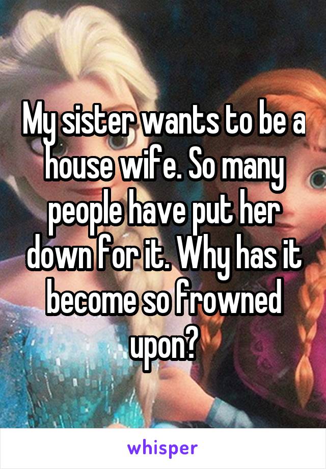 My sister wants to be a house wife. So many people have put her down for it. Why has it become so frowned upon?