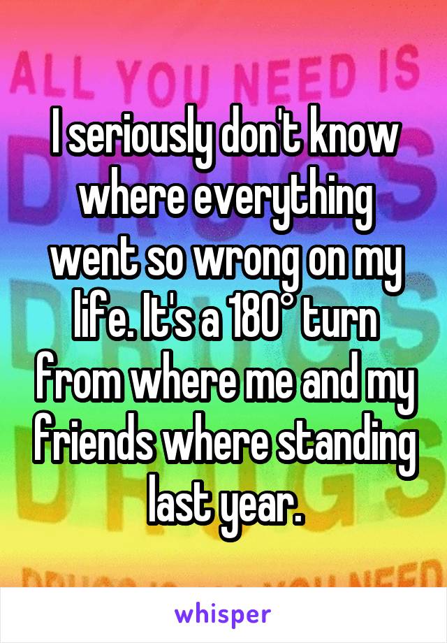 I seriously don't know where everything went so wrong on my life. It's a 180° turn from where me and my friends where standing last year.