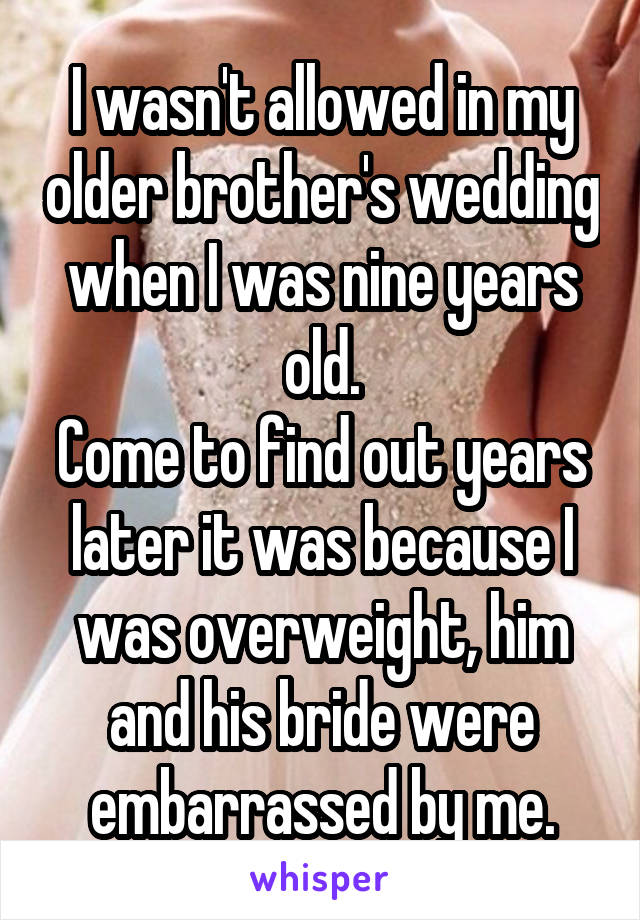 I wasn't allowed in my older brother's wedding when I was nine years old.
Come to find out years later it was because I was overweight, him and his bride were embarrassed by me.