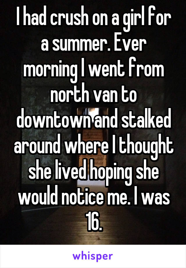 I had crush on a girl for a summer. Ever morning I went from north van to downtown and stalked around where I thought she lived hoping she would notice me. I was 16.
