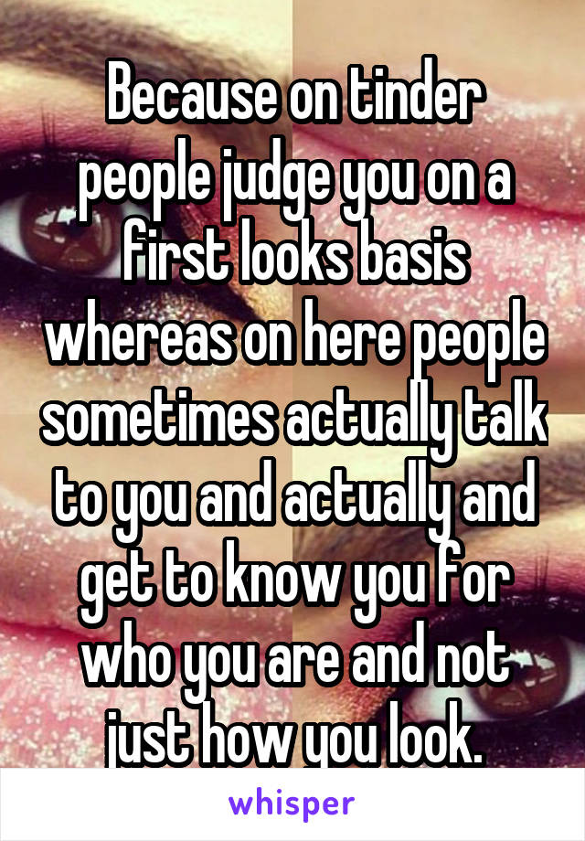 Because on tinder people judge you on a first looks basis whereas on here people sometimes actually talk to you and actually and get to know you for who you are and not just how you look.