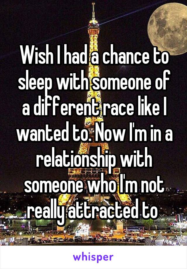 Wish I had a chance to sleep with someone of a different race like I wanted to. Now I'm in a relationship with someone who I'm not really attracted to 