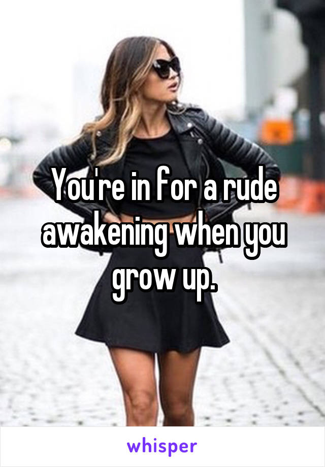 You're in for a rude awakening when you grow up.