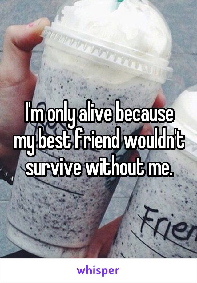 I'm only alive because my best friend wouldn't survive without me.