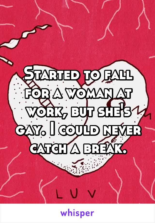 Started to fall for a woman at work, but she's gay. I could never catch a break.