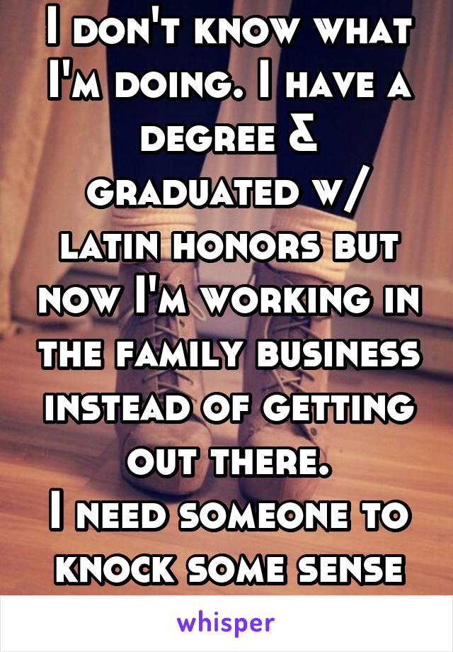 I don't know what I'm doing. I have a degree & graduated w/ latin honors but now I'm working in the family business instead of getting out there.
I need someone to knock some sense into me!