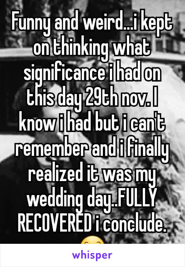 Funny and weird...i kept on thinking what significance i had on this day 29th nov. I know i had but i can't remember and i finally realized it was my wedding day..FULLY RECOVERED i conclude.😊