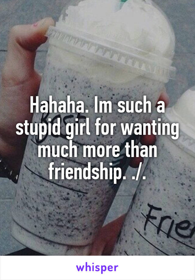 Hahaha. Im such a stupid girl for wanting much more than friendship. ./.