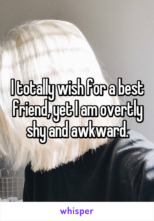 I totally wish for a best friend, yet I am overtly shy and awkward.