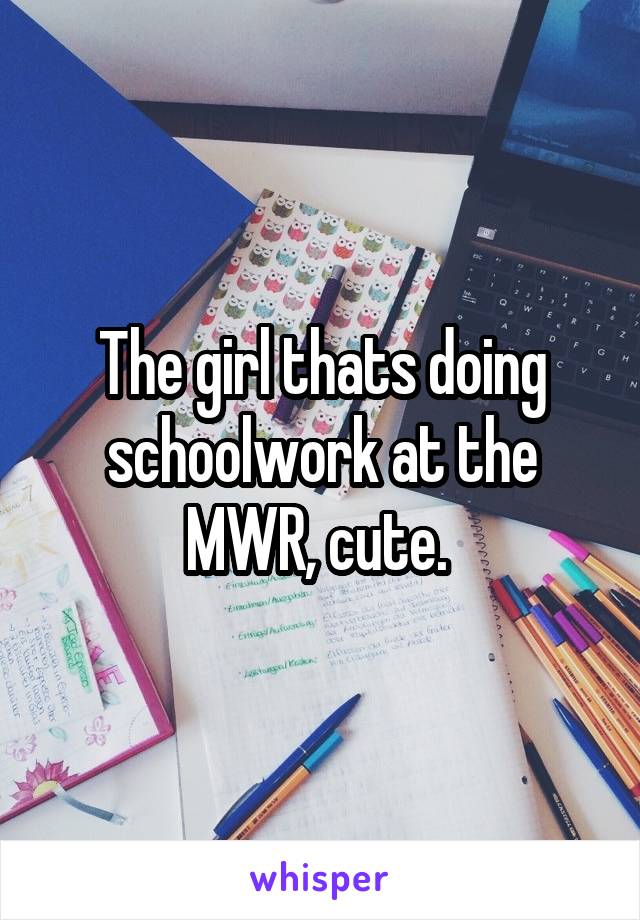 The girl thats doing schoolwork at the MWR, cute. 