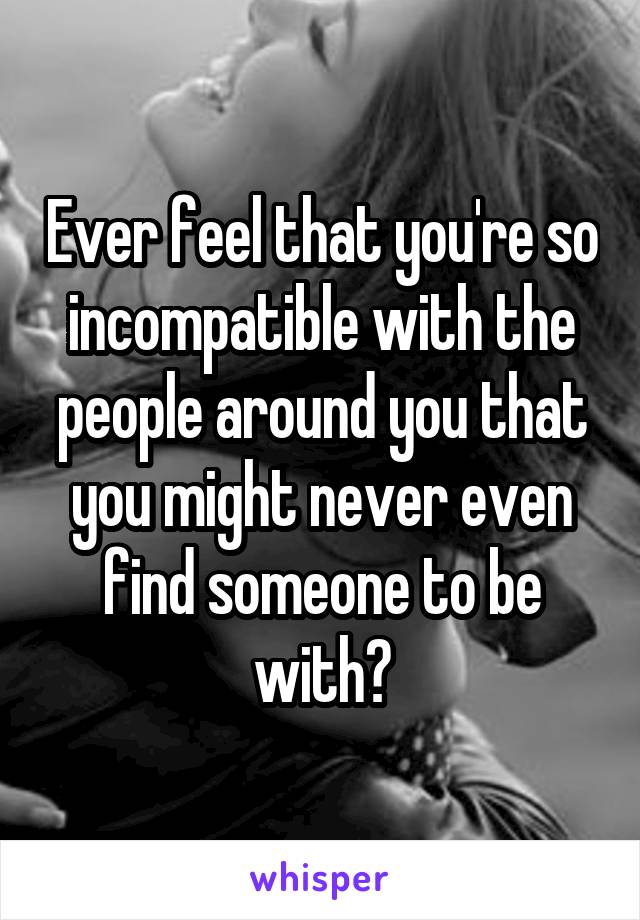 Ever feel that you're so incompatible with the people around you that you might never even find someone to be with?