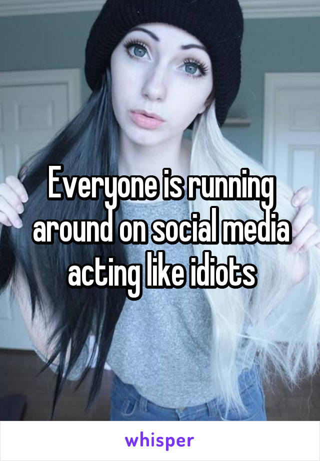 Everyone is running around on social media acting like idiots