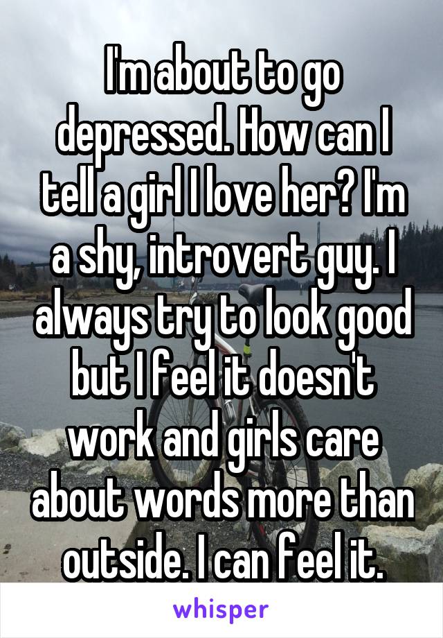 I'm about to go depressed. How can I tell a girl I love her? I'm a shy, introvert guy. I always try to look good but I feel it doesn't work and girls care about words more than outside. I can feel it.