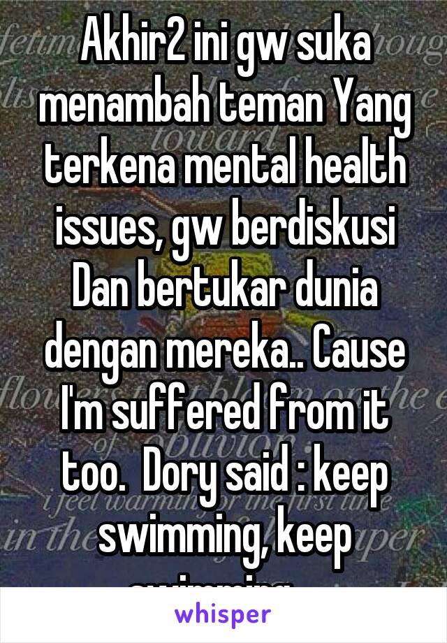 Akhir2 ini gw suka menambah teman Yang terkena mental health issues, gw berdiskusi Dan bertukar dunia dengan mereka.. Cause I'm suffered from it too.  Dory said : keep swimming, keep swimming... 