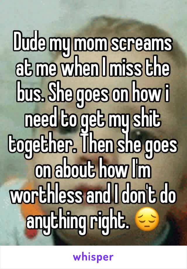 Dude my mom screams at me when I miss the bus. She goes on how i need to get my shit together. Then she goes on about how I'm worthless and I don't do anything right. 😔