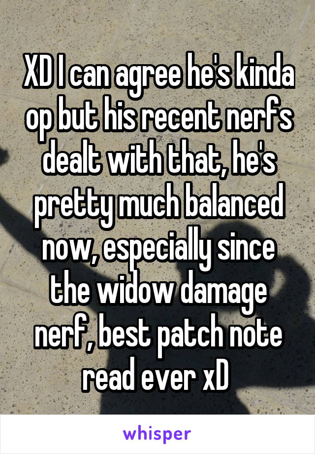 XD I can agree he's kinda op but his recent nerfs dealt with that, he's pretty much balanced now, especially since the widow damage nerf, best patch note read ever xD 