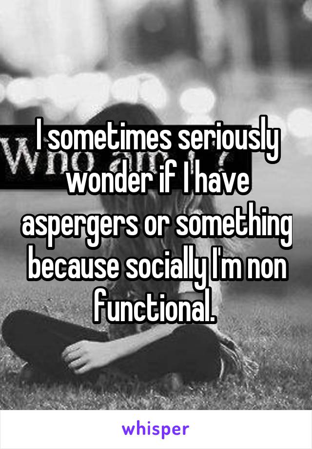 I sometimes seriously wonder if I have aspergers or something because socially I'm non functional. 