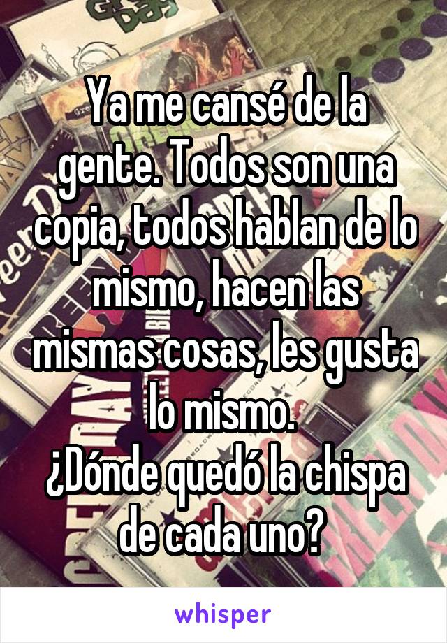 Ya me cansé de la gente. Todos son una copia, todos hablan de lo mismo, hacen las mismas cosas, les gusta lo mismo. 
¿Dónde quedó la chispa de cada uno? 