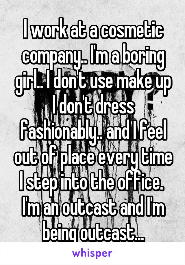 I work at a cosmetic company.. I'm a boring girl.. I don't use make up I don't dress fashionably.. and I feel out of place every time I step into the office. 
I'm an outcast and I'm being outcast...