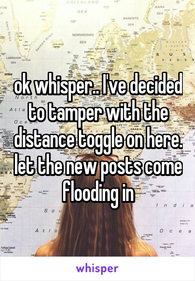 ok whisper.. I've decided to tamper with the distance toggle on here. let the new posts come flooding in