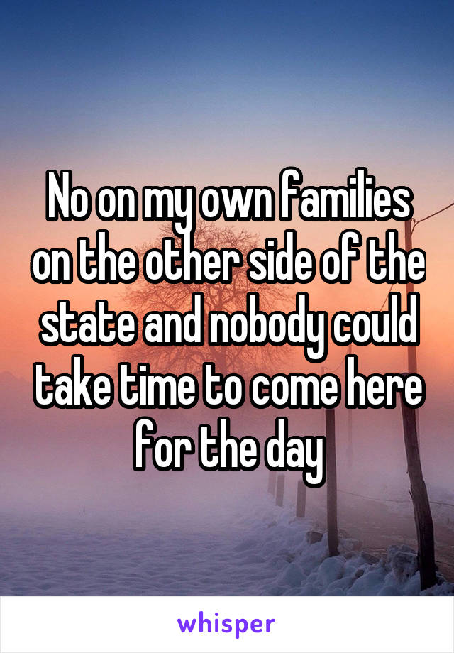 No on my own families on the other side of the state and nobody could take time to come here for the day