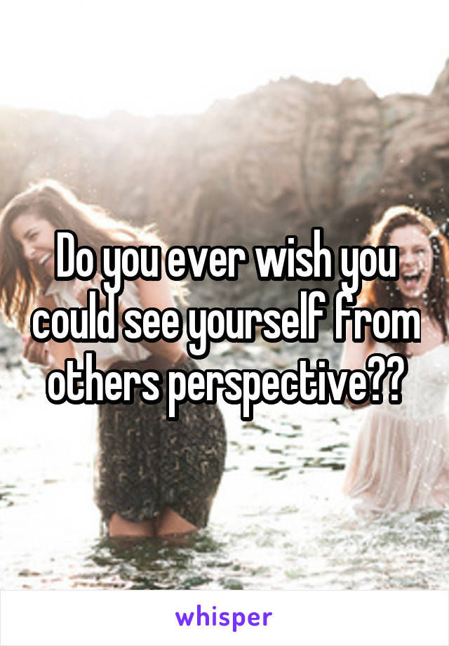 Do you ever wish you could see yourself from others perspective??