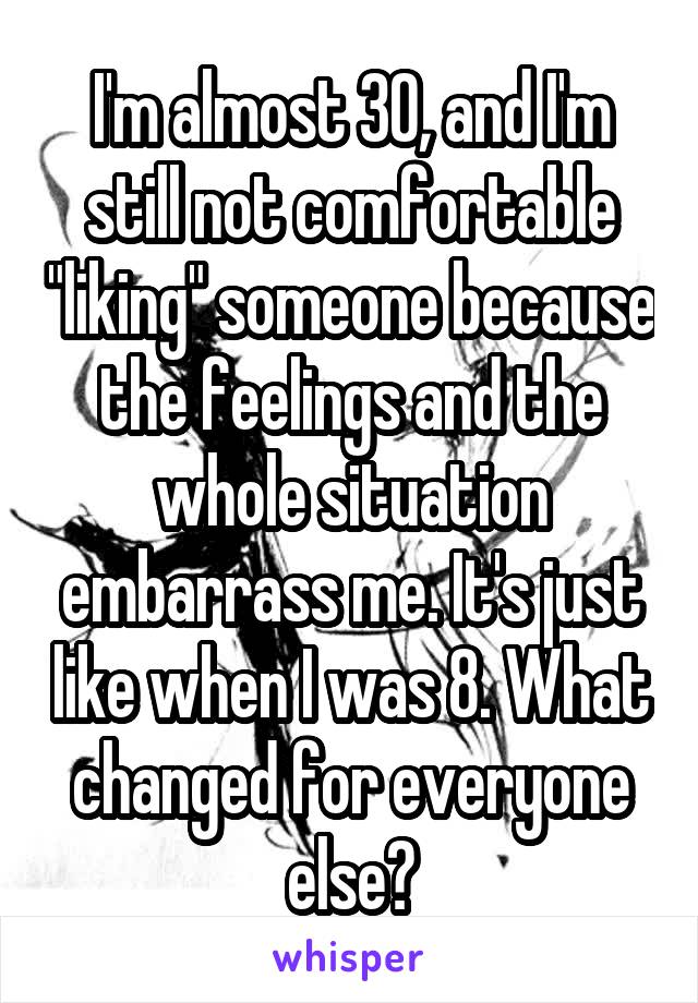 I'm almost 30, and I'm still not comfortable "liking" someone because the feelings and the whole situation embarrass me. It's just like when I was 8. What changed for everyone else?