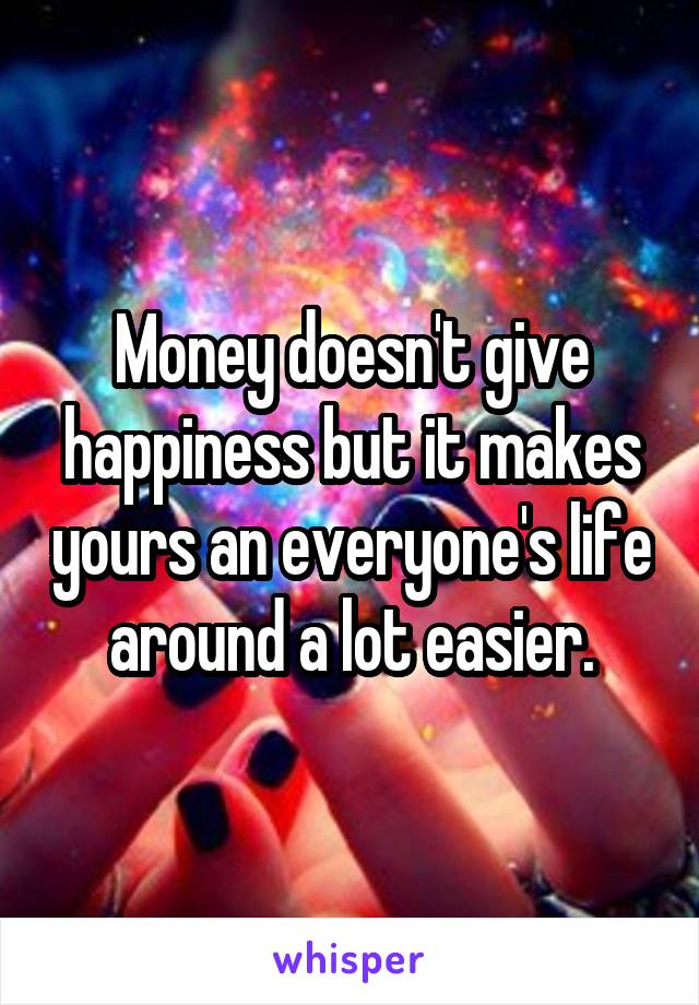 Money doesn't give happiness but it makes yours an everyone's life around a lot easier.