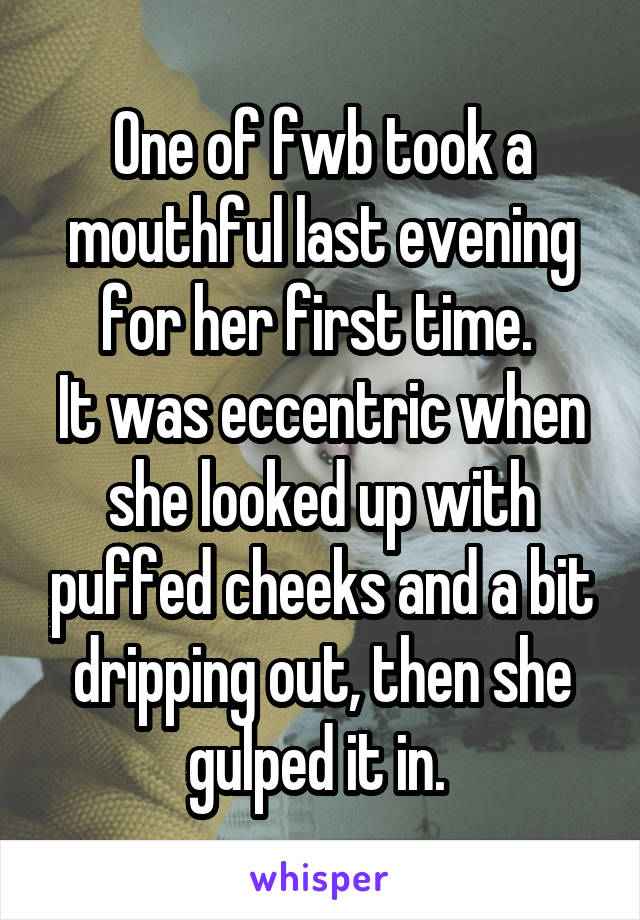 One of fwb took a mouthful last evening for her first time. 
It was eccentric when she looked up with puffed cheeks and a bit dripping out, then she gulped it in. 