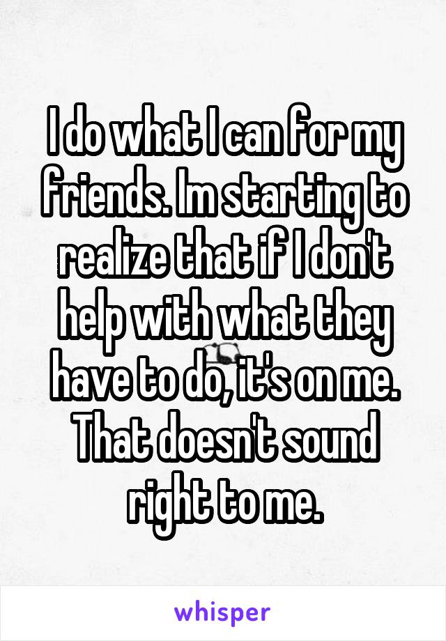 I do what I can for my friends. Im starting to realize that if I don't help with what they have to do, it's on me. That doesn't sound right to me.