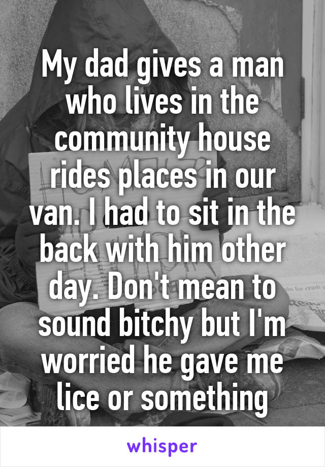 My dad gives a man who lives in the community house rides places in our van. I had to sit in the back with him other day. Don't mean to sound bitchy but I'm worried he gave me lice or something