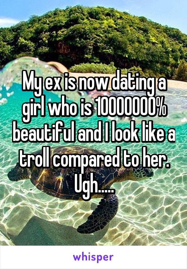 My ex is now dating a girl who is 10000000% beautiful and I look like a troll compared to her. Ugh.....