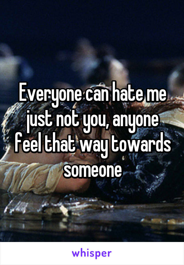 Everyone can hate me just not you, anyone feel that way towards someone