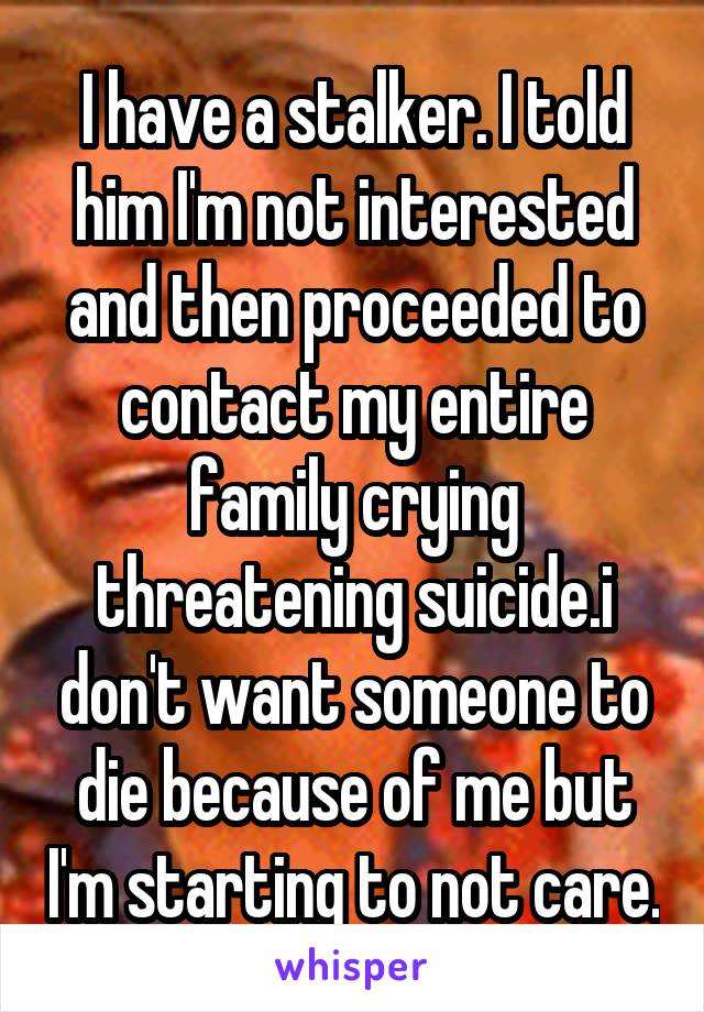 I have a stalker. I told him I'm not interested and then proceeded to contact my entire family crying threatening suicide.i don't want someone to die because of me but I'm starting to not care.