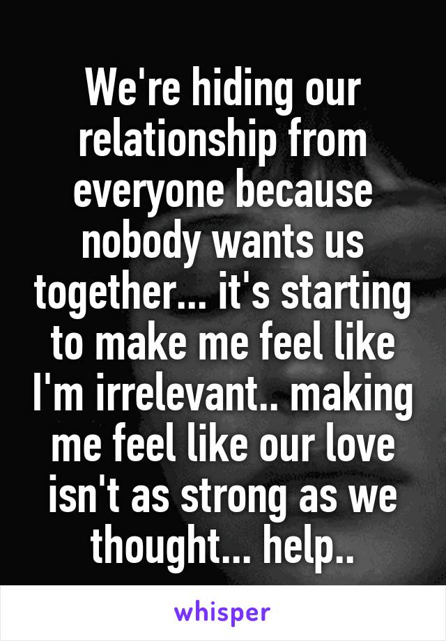 We're hiding our relationship from everyone because nobody wants us together... it's starting to make me feel like I'm irrelevant.. making me feel like our love isn't as strong as we thought... help..