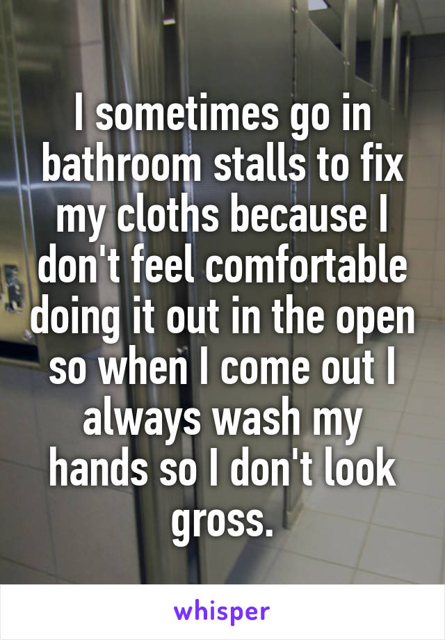 I sometimes go in bathroom stalls to fix my cloths because I don't feel comfortable doing it out in the open so when I come out I always wash my hands so I don't look gross.