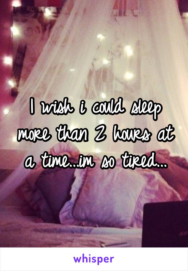 I wish i could sleep more than 2 hours at a time...im so tired...