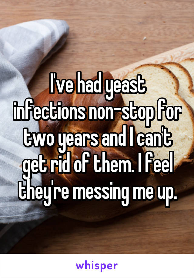 I've had yeast infections non-stop for two years and I can't get rid of them. I feel they're messing me up.